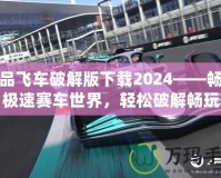 極品飛車破解版下載2024——暢享極速賽車世界，輕松破解暢玩