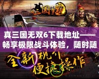 真三國無雙6下載地址——暢享極限戰(zhàn)斗體驗，隨時隨地開啟三國之旅！