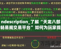 ndescription_了解“天龍八部暢易閣交易平臺”如何為玩家提供便捷、安全的虛擬物品交易服務(wù)，助力玩家在游戲中