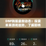 DNF韓服最新動態(tài)：探索未來游戲趨勢，了解即將上線的新內(nèi)容！