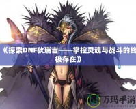 《探索DNF狄瑞吉——掌控靈魂與戰(zhàn)斗的終極存在》