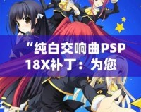 “純白交響曲PSP18X補(bǔ)?。簽槟挠螒蝮w驗(yàn)增添無限精彩”