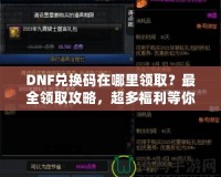 DNF兌換碼在哪里領?。孔钊I取攻略，超多福利等你來拿！