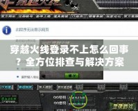 穿越火線登錄不上怎么回事？全方位排查與解決方案