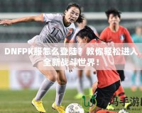 DNFPK服怎么登陸？教你輕松進(jìn)入全新戰(zhàn)斗世界！