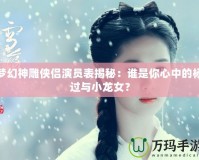 夢幻神雕俠侶演員表揭秘：誰是你心中的楊過與小龍女？