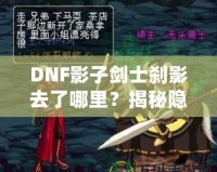 DNF影子劍士剎影去了哪里？揭秘隱藏劇情與角色歸屬