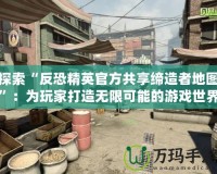 探索“反恐精英官方共享締造者地圖”：為玩家打造無(wú)限可能的游戲世界