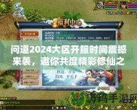 問(wèn)道2024大區(qū)開服時(shí)間震撼來(lái)襲，邀你共度精彩修仙之旅！