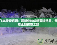 飛龍傳奇官網(wǎng)：震撼你的幻想冒險(xiǎn)世界，開啟全新傳奇之旅