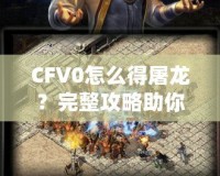 CFV0怎么得屠龍？完整攻略助你一招制敵！