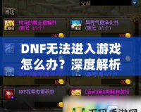 DNF無法進入游戲怎么辦？深度解析解決方案，助你快速恢復暢玩