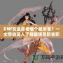 DNF女圣職者哪個(gè)最厲害？一文帶你深入了解最強(qiáng)圣職者職業(yè)解析！