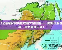 上古神器2完美版攻略大全圖解——助你征服世界，成為最強(qiáng)王者！