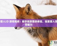 《怪物獵人2》游戲視頻：暢享極致獵殺體驗(yàn)，探索獵人世界的無盡魅力