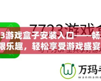 7723游戲盒子安裝入口——暢玩無限樂趣，輕松享受游戲盛宴！