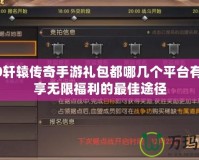 2020軒轅傳奇手游禮包都哪幾個(gè)平臺(tái)有？暢享無(wú)限福利的最佳途徑