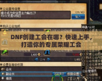 DNF創(chuàng)建工會(huì)在哪？快速上手，打造你的專屬榮耀工會(huì)