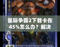 星際爭霸2下載卡在45%怎么辦？解決方法大揭秘