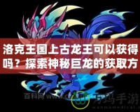 洛克王國(guó)上古龍王可以獲得嗎？探索神秘巨龍的獲取方式