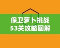 保衛(wèi)蘿卜挑戰(zhàn)53關攻略圖解法視頻，讓你輕松過關，秒殺敵人！