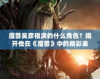 魔獸吳彥祖演的什么角色？揭開他在《魔獸》中的精彩表現(xiàn)