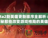 Dota2新英雄更新順序全解析：揭秘那些改變游戲格局的英雄