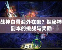 斗戰(zhàn)神白骨洞外在哪？探秘神秘副本的挑戰(zhàn)與獎勵