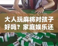 大人玩麻將對孩子好嗎？家庭娛樂還是隱形危害？