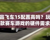 極品飛車15配置高嗎？玩轉(zhuǎn)這款賽車游戲的硬件需求解析