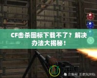 CF擊殺圖標(biāo)下載不了？解決辦法大揭秘！