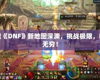 探索《DNF》新地圖深淵，挑戰(zhàn)極限，收獲無窮！