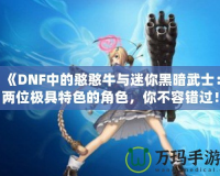 《DNF中的憨憨牛與迷你黑暗武士：兩位極具特色的角色，你不容錯過！》