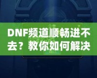 DNF頻道順暢進不去？教你如何解決困擾，暢享游戲世界！