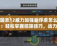 三國志12威力加強版俘虜怎么招降：輕松掌握招降技巧，戰(zhàn)力提升不再難！