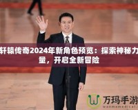 軒轅傳奇2024年新角色預(yù)覽：探索神秘力量，開(kāi)啟全新冒險(xiǎn)