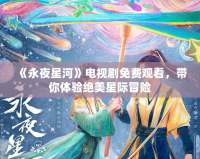 《永夜星河》電視劇免費觀看，帶你體驗絕美星際冒險