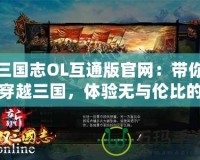 三國志OL互通版官網(wǎng)：帶你穿越三國，體驗無與倫比的策略對決