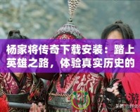 楊家將傳奇下載安裝：踏上英雄之路，體驗(yàn)真實(shí)歷史的震撼