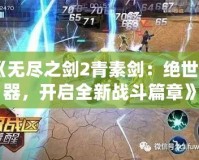 《無盡之劍2青素劍：絕世神器，開啟全新戰(zhàn)斗篇章》