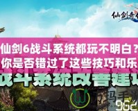 仙劍6戰(zhàn)斗系統(tǒng)都玩不明白？你是否錯(cuò)過了這些技巧和樂趣？