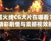 穿越火線CG大片在哪看？探尋精彩劇情與震撼視效的源頭