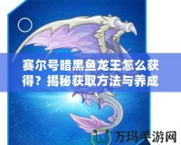 賽爾號(hào)暗黑魚龍王怎么獲得？揭秘獲取方法與養(yǎng)成攻略