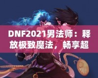 DNF2021男法師：釋放極致魔法，暢享超凡戰(zhàn)斗體驗(yàn)！