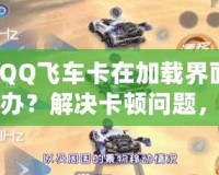 【QQ飛車卡在加載界面怎么辦？解決卡頓問題，助你暢享極速駕駛體驗】