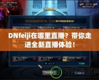 DNfeiji在哪里直播？帶你走進(jìn)全新直播體驗(yàn)！