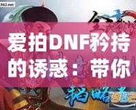 愛拍DNF矜持的誘惑：帶你感受獨一無二的游戲魅力