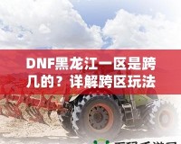 DNF黑龍江一區(qū)是跨幾的？詳解跨區(qū)玩法與策略