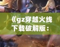 《gz穿越火線下載破解版：暢享全新槍戰(zhàn)體驗，突破游戲極限》