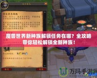 魔獸世界新種族解鎖任務(wù)在哪？全攻略帶你輕松解鎖全新種族！